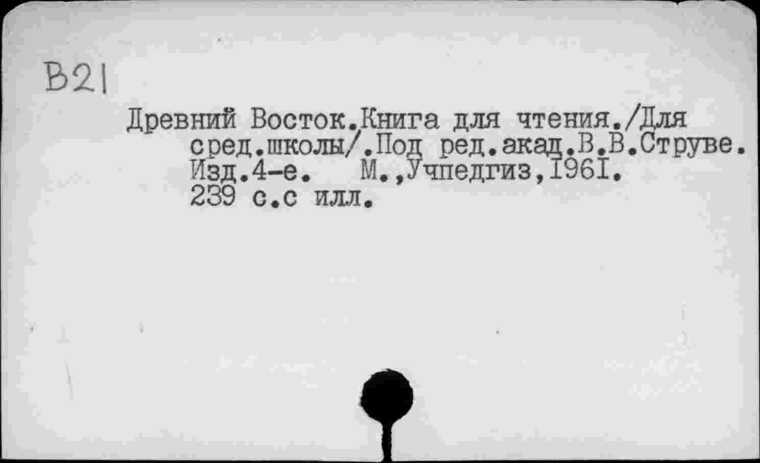 ﻿B2I
Древний Восток.Книга для чтения./Для с ред.школы/.Под ред.акад.В.В.Струве. Изд.4-е.	М.»Учпедгиз,1961.
239 с.с илл.